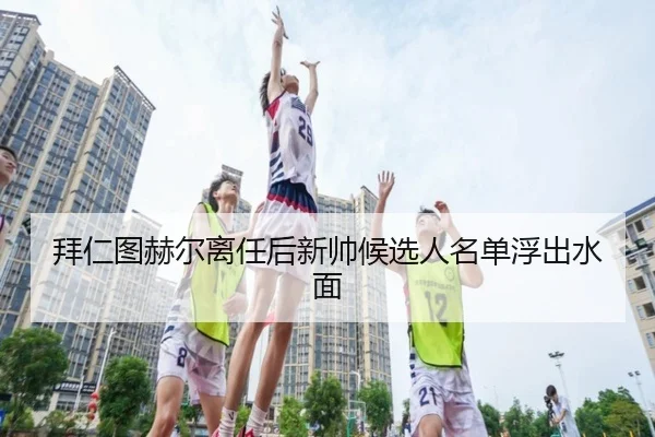 拜仁图赫尔离任后新帅候选人名单浮出水面