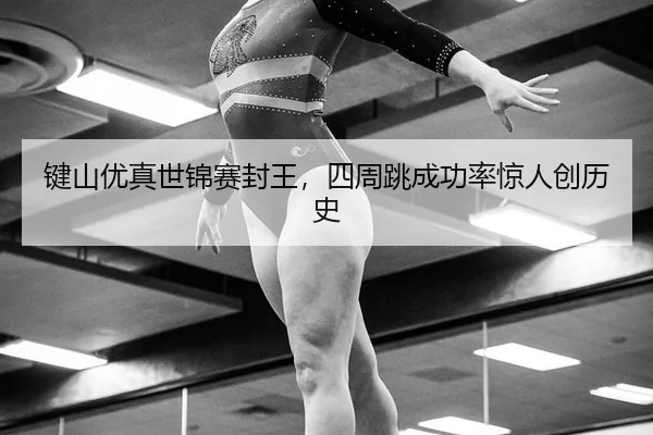 键山优真世锦赛封王，四周跳成功率惊人创历史