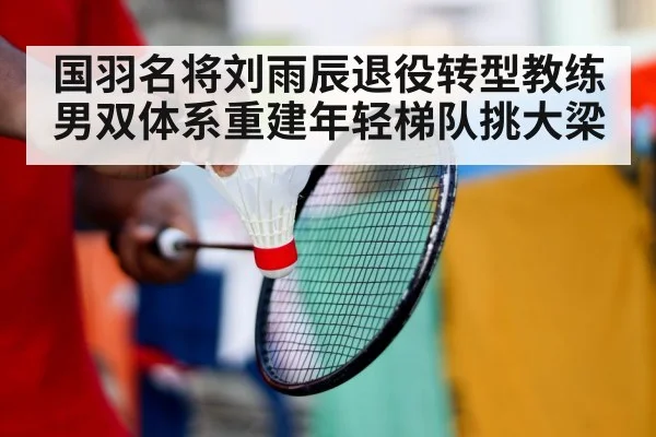 国羽名将刘雨辰退役转型教练男双体系重建年轻梯队挑大梁