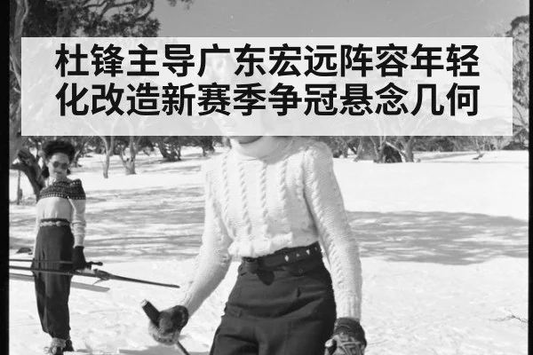 杜锋主导广东宏远阵容年轻化改造新赛季争冠悬念几何
